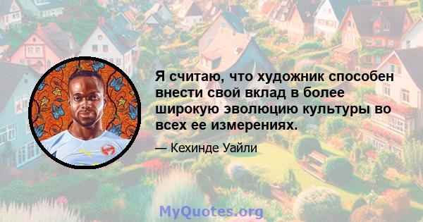 Я считаю, что художник способен внести свой вклад в более широкую эволюцию культуры во всех ее измерениях.