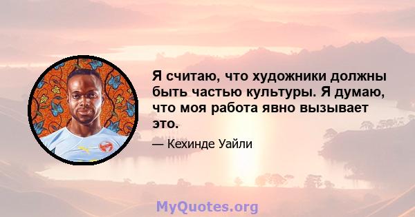 Я считаю, что художники должны быть частью культуры. Я думаю, что моя работа явно вызывает это.