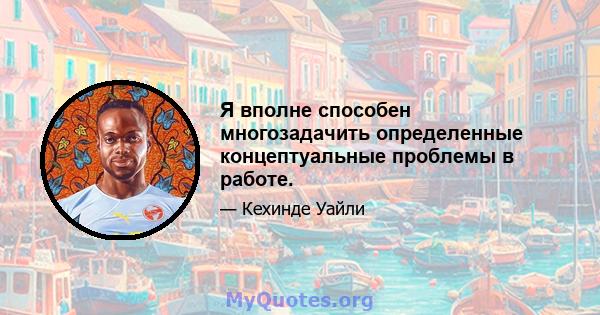 Я вполне способен многозадачить определенные концептуальные проблемы в работе.