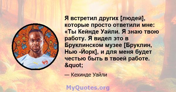 Я встретил других [людей], которые просто ответили мне: «Ты Кейнде Уайли. Я знаю твою работу. Я видел это в Бруклинском музее [Бруклин, Нью -Йорк], и для меня будет честью быть в твоей работе. "