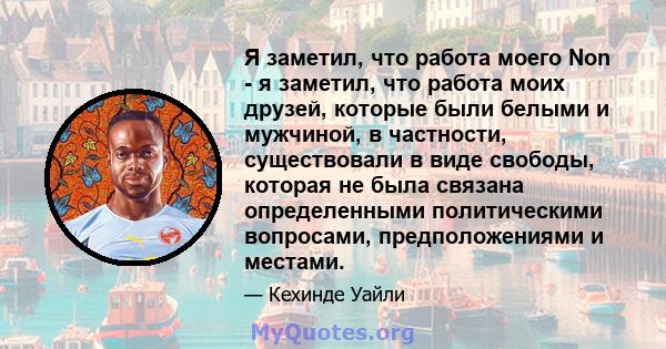 Я заметил, что работа моего Non - я заметил, что работа моих друзей, которые были белыми и мужчиной, в частности, существовали в виде свободы, которая не была связана определенными политическими вопросами,