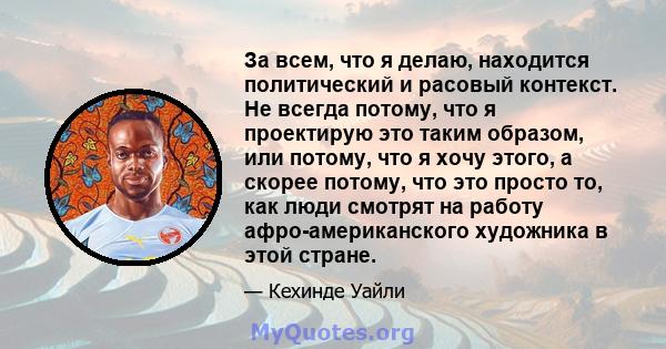 За всем, что я делаю, находится политический и расовый контекст. Не всегда потому, что я проектирую это таким образом, или потому, что я хочу этого, а скорее потому, что это просто то, как люди смотрят на работу