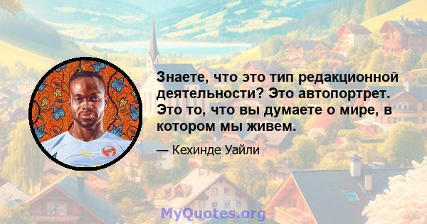 Знаете, что это тип редакционной деятельности? Это автопортрет. Это то, что вы думаете о мире, в котором мы живем.