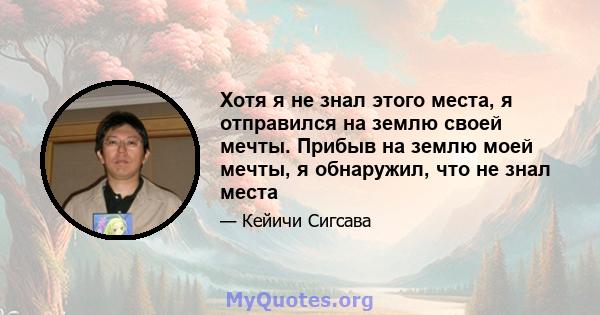 Хотя я не знал этого места, я отправился на землю своей мечты. Прибыв на землю моей мечты, я обнаружил, что не знал места