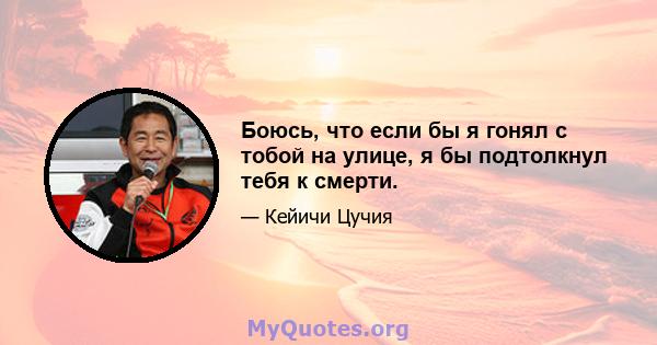 Боюсь, что если бы я гонял с тобой на улице, я бы подтолкнул тебя к смерти.