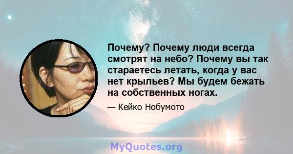 Почему? Почему люди всегда смотрят на небо? Почему вы так стараетесь летать, когда у вас нет крыльев? Мы будем бежать на собственных ногах.