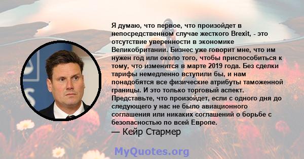 Я думаю, что первое, что произойдет в непосредственном случае жесткого Brexit, - это отсутствие уверенности в экономике Великобритании. Бизнес уже говорит мне, что им нужен год или около того, чтобы приспособиться к