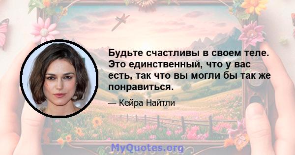 Будьте счастливы в своем теле. Это единственный, что у вас есть, так что вы могли бы так же понравиться.