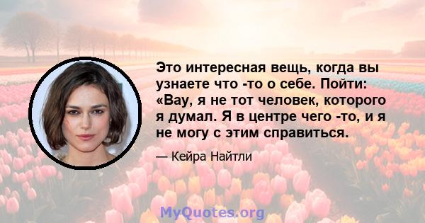 Это интересная вещь, когда вы узнаете что -то о себе. Пойти: «Вау, я не тот человек, которого я думал. Я в центре чего -то, и я не могу с этим справиться.