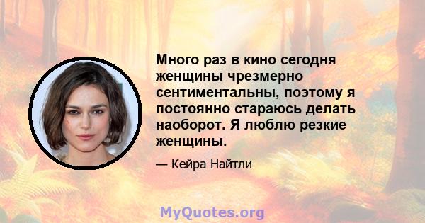 Много раз в кино сегодня женщины чрезмерно сентиментальны, поэтому я постоянно стараюсь делать наоборот. Я люблю резкие женщины.