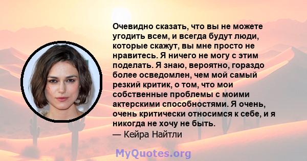 Очевидно сказать, что вы не можете угодить всем, и всегда будут люди, которые скажут, вы мне просто не нравитесь. Я ничего не могу с этим поделать. Я знаю, вероятно, гораздо более осведомлен, чем мой самый резкий