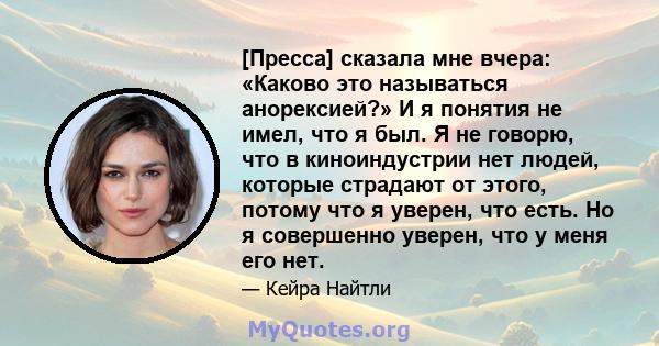 [Пресса] сказала мне вчера: «Каково это называться анорексией?» И я понятия не имел, что я был. Я не говорю, что в киноиндустрии нет людей, которые страдают от этого, потому что я уверен, что есть. Но я совершенно