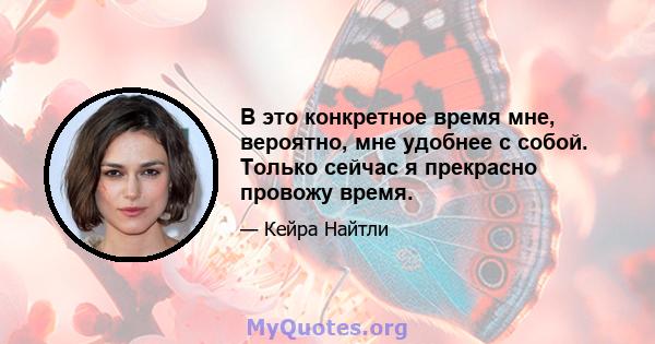 В это конкретное время мне, вероятно, мне удобнее с собой. Только сейчас я прекрасно провожу время.