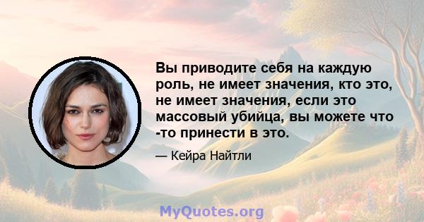 Вы приводите себя на каждую роль, не имеет значения, кто это, не имеет значения, если это массовый убийца, вы можете что -то принести в это.