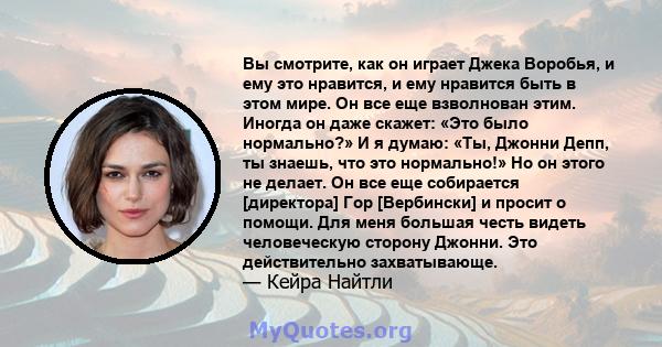 Вы смотрите, как он играет Джека Воробья, и ему это нравится, и ему нравится быть в этом мире. Он все еще взволнован этим. Иногда он даже скажет: «Это было нормально?» И я думаю: «Ты, Джонни Депп, ты знаешь, что это