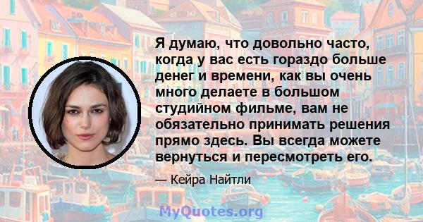 Я думаю, что довольно часто, когда у вас есть гораздо больше денег и времени, как вы очень много делаете в большом студийном фильме, вам не обязательно принимать решения прямо здесь. Вы всегда можете вернуться и