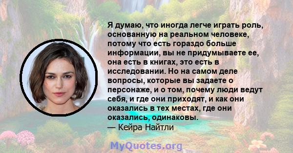 Я думаю, что иногда легче играть роль, основанную на реальном человеке, потому что есть гораздо больше информации, вы не придумываете ее, она есть в книгах, это есть в исследовании. Но на самом деле вопросы, которые вы