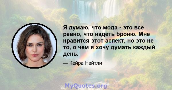 Я думаю, что мода - это все равно, что надеть броню. Мне нравится этот аспект, но это не то, о чем я хочу думать каждый день.