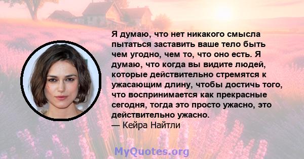 Я думаю, что нет никакого смысла пытаться заставить ваше тело быть чем угодно, чем то, что оно есть. Я думаю, что когда вы видите людей, которые действительно стремятся к ужасающим длину, чтобы достичь того, что