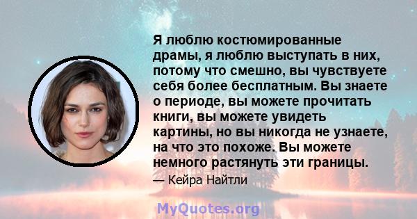 Я люблю костюмированные драмы, я люблю выступать в них, потому что смешно, вы чувствуете себя более бесплатным. Вы знаете о периоде, вы можете прочитать книги, вы можете увидеть картины, но вы никогда не узнаете, на что 