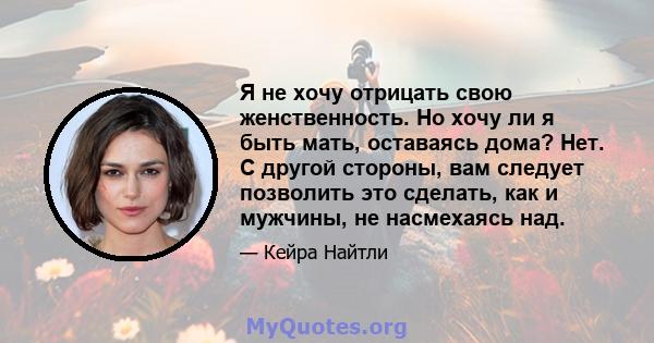 Я не хочу отрицать свою женственность. Но хочу ли я быть мать, оставаясь дома? Нет. С другой стороны, вам следует позволить это сделать, как и мужчины, не насмехаясь над.