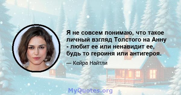 Я не совсем понимаю, что такое личный взгляд Толстого на Анну - любит ее или ненавидит ее, будь то героиня или антигероя.