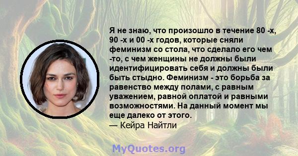 Я не знаю, что произошло в течение 80 -х, 90 -х и 00 -х годов, которые сняли феминизм со стола, что сделало его чем -то, с чем женщины не должны были идентифицировать себя и должны были быть стыдно. Феминизм - это