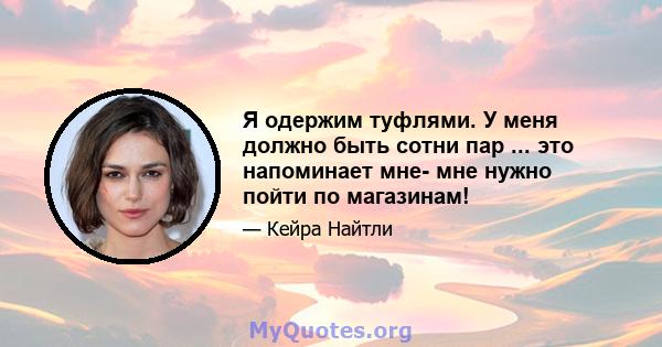 Я одержим туфлями. У меня должно быть сотни пар ... это напоминает мне- мне нужно пойти по магазинам!