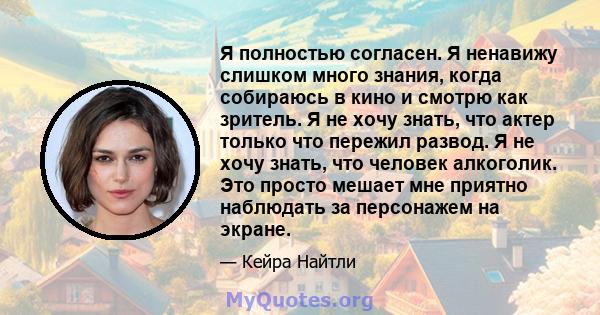 Я полностью согласен. Я ненавижу слишком много знания, когда собираюсь в кино и смотрю как зритель. Я не хочу знать, что актер только что пережил развод. Я не хочу знать, что человек алкоголик. Это просто мешает мне