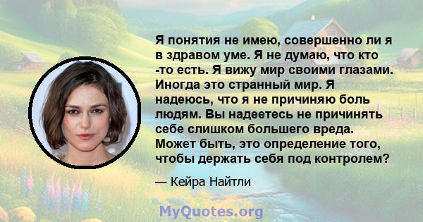 Я понятия не имею, совершенно ли я в здравом уме. Я не думаю, что кто -то есть. Я вижу мир своими глазами. Иногда это странный мир. Я надеюсь, что я не причиняю боль людям. Вы надеетесь не причинять себе слишком