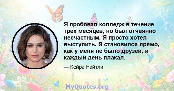 Я пробовал колледж в течение трех месяцев, но был отчаянно несчастным. Я просто хотел выступить. Я становился прямо, как у меня не было друзей, и каждый день плакал.