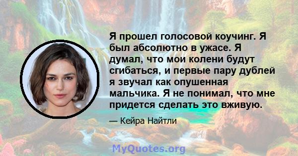 Я прошел голосовой коучинг. Я был абсолютно в ужасе. Я думал, что мои колени будут сгибаться, и первые пару дублей я звучал как опушенная мальчика. Я не понимал, что мне придется сделать это вживую.