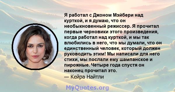 Я работал с Джоном Мэйбери над курткой, и я думаю, что он необыкновенный режиссер. Я прочитал первые черновики этого произведения, когда работал над курткой, и мы так влюбились в него, что мы думали, что он единственный 