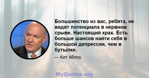 Большинство из вас, ребята, не видят потенциала в нервном срыве. Настоящий крах. Есть больше шансов найти себя в большой депрессии, чем в бутылке.