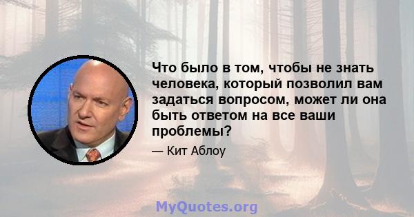 Что было в том, чтобы не знать человека, который позволил вам задаться вопросом, может ли она быть ответом на все ваши проблемы?