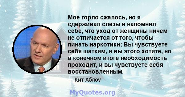 Мое горло сжалось, но я сдерживал слезы и напомнил себе, что уход от женщины ничем не отличается от того, чтобы пинать наркотики; Вы чувствуете себя шатким, и вы этого хотите, но в конечном итоге необходимость проходит, 