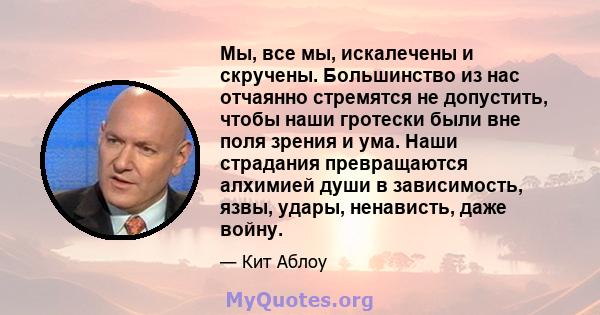 Мы, все мы, искалечены и скручены. Большинство из нас отчаянно стремятся не допустить, чтобы наши гротески были вне поля зрения и ума. Наши страдания превращаются алхимией души в зависимость, язвы, удары, ненависть,