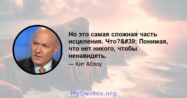 Но это самая сложная часть исцеления. Что?' Понимая, что нет никого, чтобы ненавидеть.