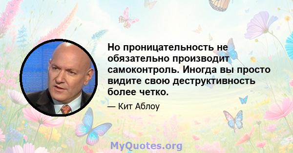 Но проницательность не обязательно производит самоконтроль. Иногда вы просто видите свою деструктивность более четко.