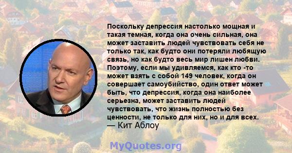 Поскольку депрессия настолько мощная и такая темная, когда она очень сильная, она может заставить людей чувствовать себя не только так, как будто они потеряли любящую связь, но как будто весь мир лишен любви. Поэтому,