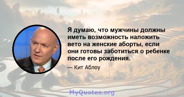 Я думаю, что мужчины должны иметь возможность наложить вето на женские аборты, если они готовы заботиться о ребенке после его рождения.