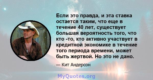 Если это правда, и эта ставка остается таким, что еще в течение 40 лет, существует большая вероятность того, что кто -то, кто активно участвует в кредитной экономике в течение того периода времени, может быть жертвой.