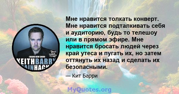 Мне нравится толкать конверт. Мне нравится подталкивать себя и аудиторию, будь то телешоу или в прямом эфире. Мне нравится бросать людей через край утеса и пугать их, но затем оттянуть их назад и сделать их безопасными.