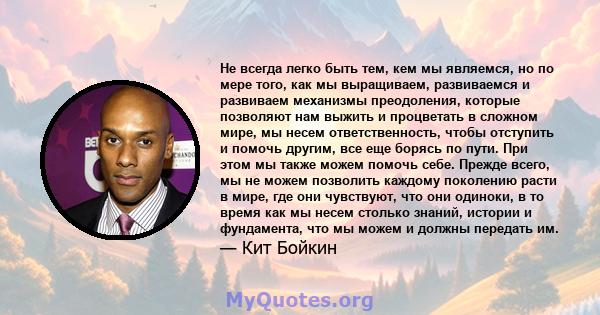 Не всегда легко быть тем, кем мы являемся, но по мере того, как мы выращиваем, развиваемся и развиваем механизмы преодоления, которые позволяют нам выжить и процветать в сложном мире, мы несем ответственность, чтобы