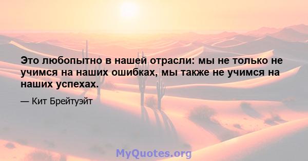 Это любопытно в нашей отрасли: мы не только не учимся на наших ошибках, мы также не учимся на наших успехах.