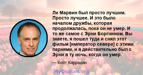 Ли Марвин был просто лучшим. Просто лучшее. И это было началом дружбы, которая продолжалась, пока он не умер. И то же самое с Эрни Боргнином. Вы знаете, я пошел туда и снял этот фильм [император севера] с этими парнями, 