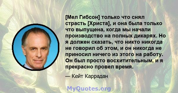 [Мел Гибсон] только что снял страсть [Христа], и она была только что выпущена, когда мы начали производство на полных дикарях. Но я должен сказать, что никто никогда не говорил об этом, и он никогда не приносил ничего