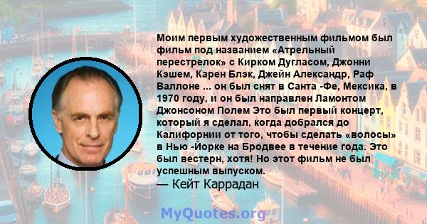 Моим первым художественным фильмом был фильм под названием «Атрельный перестрелок» с Кирком Дугласом, Джонни Кэшем, Карен Блэк, Джейн Александр, Раф Валлоне ... он был снят в Санта -Фе, Мексика, в 1970 году, и он был