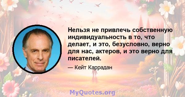 Нельзя не привлечь собственную индивидуальность в то, что делает, и это, безусловно, верно для нас, актеров, и это верно для писателей.