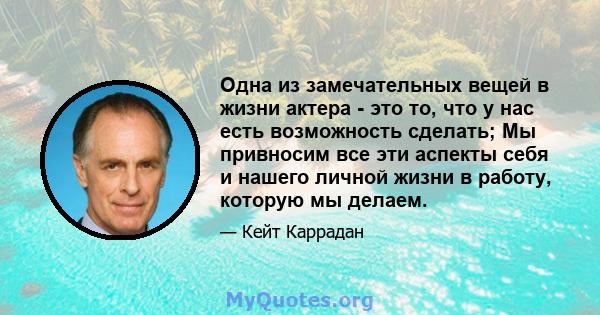 Одна из замечательных вещей в жизни актера - это то, что у нас есть возможность сделать; Мы привносим все эти аспекты себя и нашего личной жизни в работу, которую мы делаем.